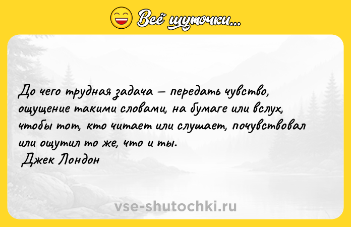 Цитата: До чего трудная задача передать чувство, ощущение такими словами, на бумаге или вслух, чтобы тот, кто читает или слушает, почувствовал или ощутил то же, что и ты. Джек Лондон