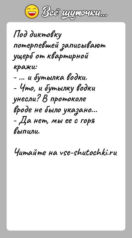 История: Под диктовку потерпевшей записывают ущерб от квартирной кражи:- ... и бутылка водки.- Что, и бутылку водки унесли? В протоколе вроде