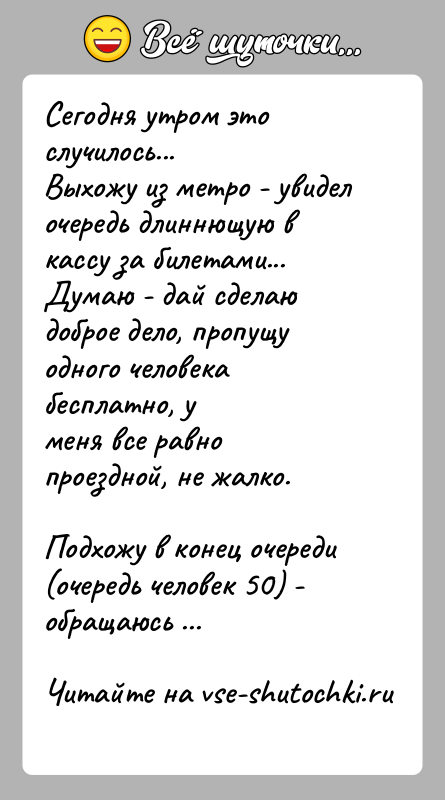 История: Сегодня утром это случилось...Выхожу из метро - увидел очередь длиннющую в кассу за билетами...Думаю - дай сделаю доброе дело, пропущу