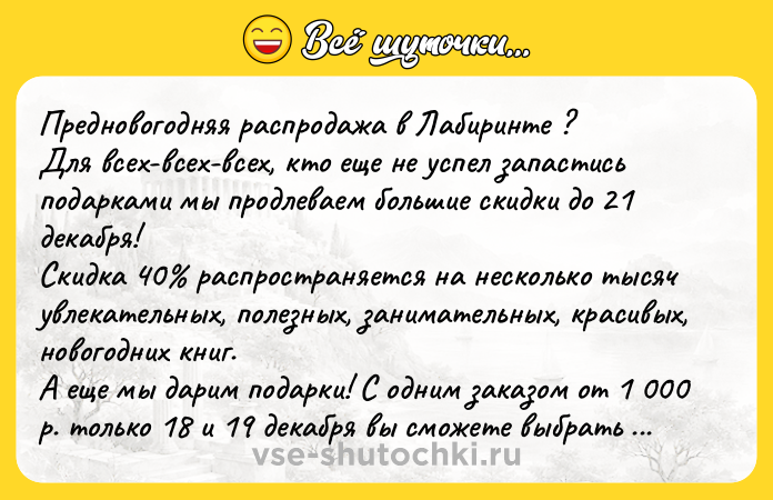 Цитата: Предновогодняя распродажа в Лабиринте ?Для всех-всех-всех, кто еще не успел запастись подарками мы продлеваем большие скидки до 21 декабря! Скидка 40 распространяется на несколько тысяч увлекательных, полезных, занимательных, красивых, новогодних книг.А еще мы дарим подарки! С одним заказом от 1 000 р. только 18 и 19 декабря вы сможете выбрать комплект удивительных литературных новогодних о