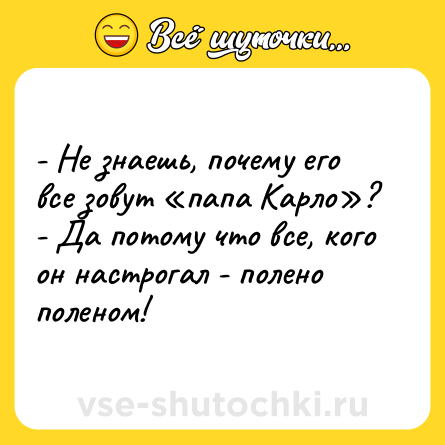 Шутка: - Не знаешь, почему его все зовут «папа Карло»? <br>- Да потому что все, кого он настрогал - полено поленом!
