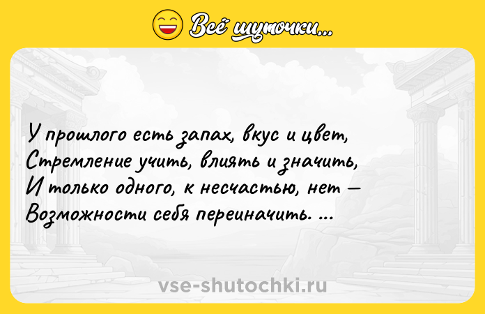 Цитата: У прошлого есть запах, вкус и цвет, Стремление учить, влиять и значить, И только одного, к несчастью, нет Возможности себя переиначить. Игорь Губерман