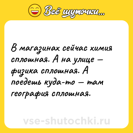 Шутка: В магазинах сейчас химия сплошная. А на улице — физика сплошная. А поедешь куда-то — там география сплошная.