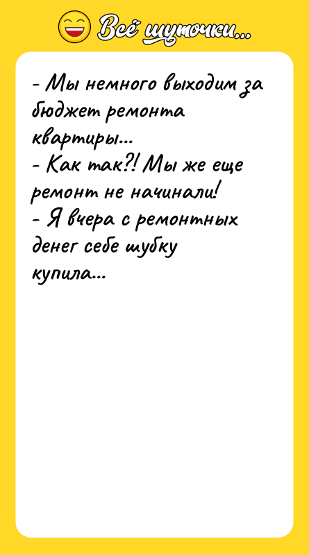 Шутка: - Мы немного выходим за бюджет ремонта квартиры...- Как так?! Мы же еще ремонт не начинали!- Я вчера с ремонтных денег себе шубку купила...