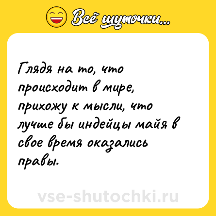 Шутка: Глядя на то, что происходит в мире, прихожу к мысли, что лучше бы индейцы майя в свое время оказались правы.