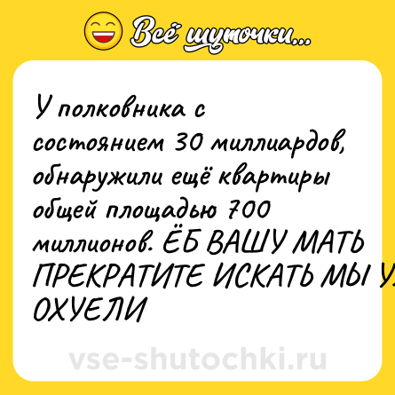 Шутка: У полковника с состоянием 30 миллиардов, обнаружили ещё квартиры общей площадью 700 миллионов. ЁБ ВАШУ МАТЬ ПРЕКРАТИТЕ ИСКАТЬ МЫ УЖЕ ОХУЕЛИ