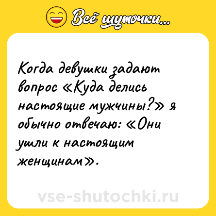 Шутка: Когда девушки задают вопрос «Куда делись настоящие мужчины?» я обычно отвечаю: «Они ушли к настоящим женщинам».