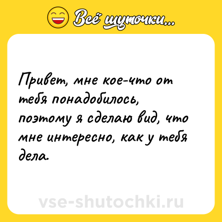 Шутка: Привет, мне кое-что от тебя понадобилось, поэтому я сделаю вид, что мне интересно, как у тебя дела.