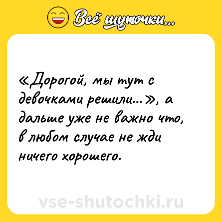 Шутка: «Дорогой, мы тут с девочками решили...», а дальше уже не важно что, в любом случае не жди ничего хорошего.