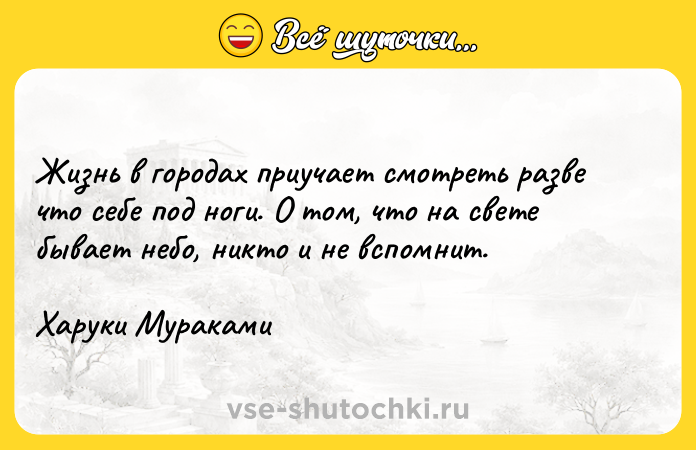 Цитата: Жизнь в городах приучает смотреть разве что себе под ноги. О том, что на свете бывает небо, никто и не вспомнит.Харуки Мураками
