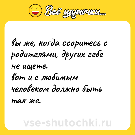 Шутка: вы же, когда ссоритесь с родителями, других себе не ищете.<br>вот и с любимым человеком должно быть так же.