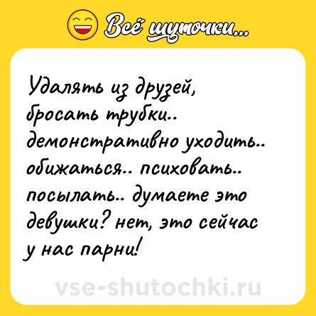 Шутка: Удалять из друзей, бросать трубки.. демонстративно уходить.. обижаться.. психовать.. посылать.. думаете это девушки? нет, это сейчас у нас парни!