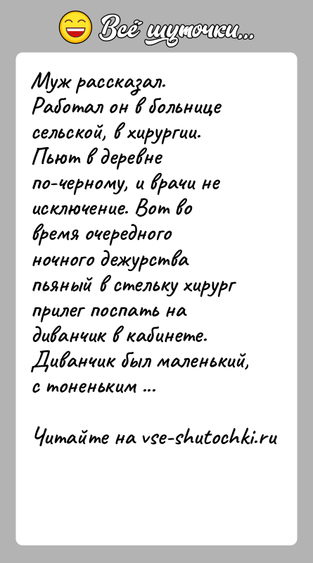 История: Муж рассказал.Работал он в больнице сельской, в хирургии. Пьют в деревне по-черному, и врачи не исключение. Вот во время очередного