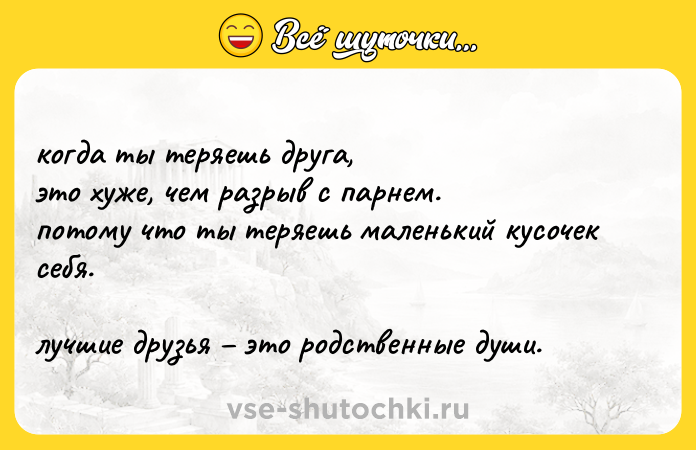 Цитата: когда ты теряешь друга, это хуже, чем разрыв с парнем.потому что ты теряешь маленький кусочек себя. лучшие друзья это родственные души.