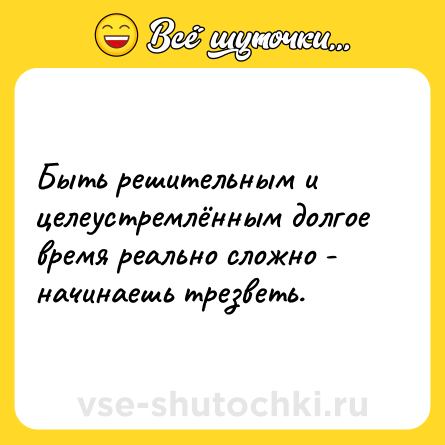 Шутка: Быть решительным и целеустремлённым долгое время реально сложно - начинаешь трезветь.
