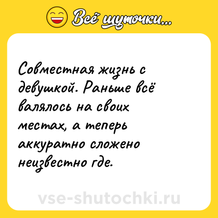 Шутка: Совместная жизнь с девушкой. Раньше всё валялось на своих местах, а теперь аккуратно сложено неизвестно где.