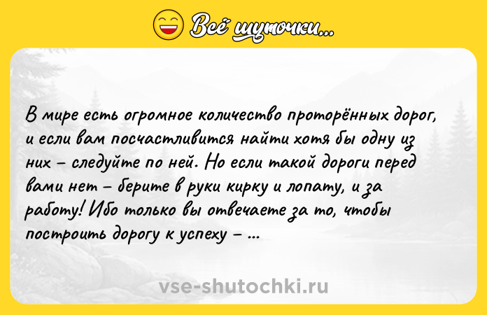 Цитата: В мире есть огромное количество проторённых дорог, и если вам посчастливится найти хотя бы одну из них следуйте по ней. Но если такой дороги перед вами нет берите в руки кирку и лопату, и за работу! Ибо только вы отвечаете за то, чтобы построить дорогу к успеху для себя и для тех, кто пойдёт за вами. Амелия Эрхарт
