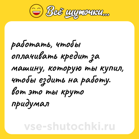 Шутка: работать, чтобы оплачивать кредит за машину, которую ты купил, чтобы ездить на работу. вот это ты круто придумал