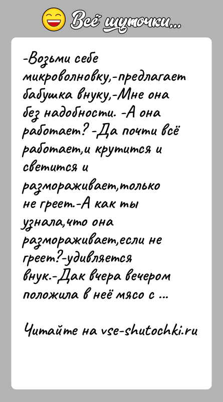 История: -Возьми себе микроволновку,-предлагает бабушка внуку,-Мне она без надобности. -А она работает? -Да почти всё работает,и крутится и светится и размораживает,только