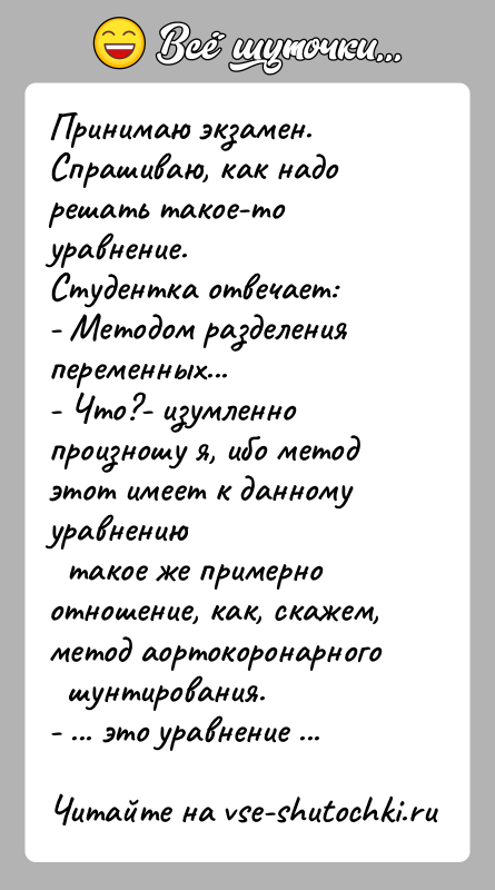 История: Принимаю экзамен. Спрашиваю, как надо решать такое-то уравнение.Студентка отвечает:- Методом разделения переменных...- Что?- изумленно произношу я, ибо метод этот имеет