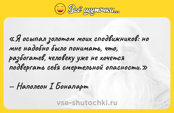 Цитата: Я осыпал золотом моих сподвижников: но мне надобно было понимать, что, разбогатев, человеку уже не хочется подвергать себя смертельной опасности.Наполеон I Бонапарт