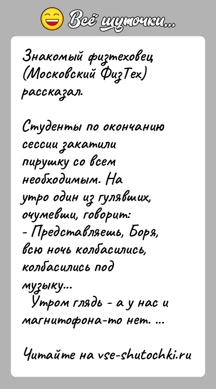 История: Знакомый физтеховец (Московский ФизТех) рассказал.Студенты по окончанию сессии закатили пирушку со всем необходимым. Наутро один из гулявших, очумевши, говорит:- Представляешь,