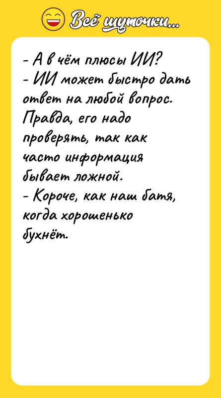 Шутка: - А в чём плюсы ИИ?- ИИ может быстро дать ответ на любой вопрос. Правда, его надо проверять, так как часто информация бывает ложной.- Короче, как наш батя, когда хорошенько бухнёт.
