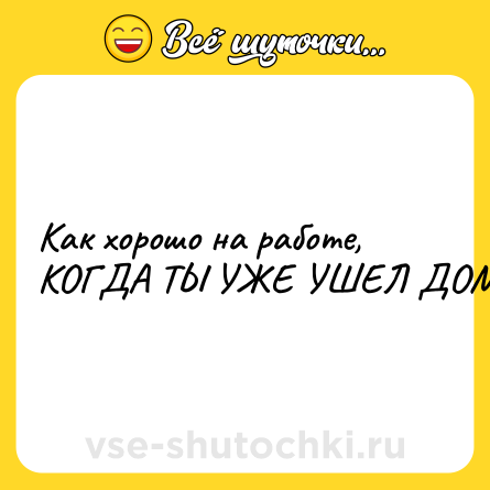Шутка: Как хорошо на работе, КОГДА ТЫ УЖЕ УШЕЛ ДОМОЙ