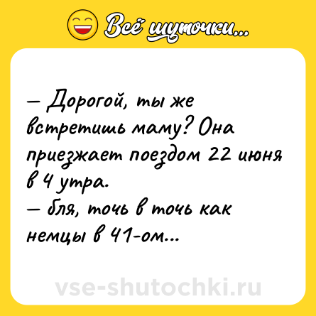 Шутка: — Дорогой, ты же встретишь маму? Она приезжает поездом 22 июня в 4 утра.<br>— бля, точь в точь как немцы в 41-ом...