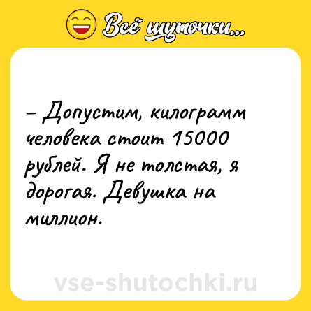 Шутка: – Допустим, килограмм человека стоит 15000 рублей. Я не толстая, я дорогая. Девушка на миллион.