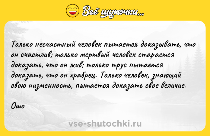 Цитата: Только несчастный человек пытается доказывать, что он счастлив только мертвый человек старается доказать, что он жив только трус пытается доказать, что он храбрец. Только человек, знающий свою низменность, пытается доказать свое величие.Ошо