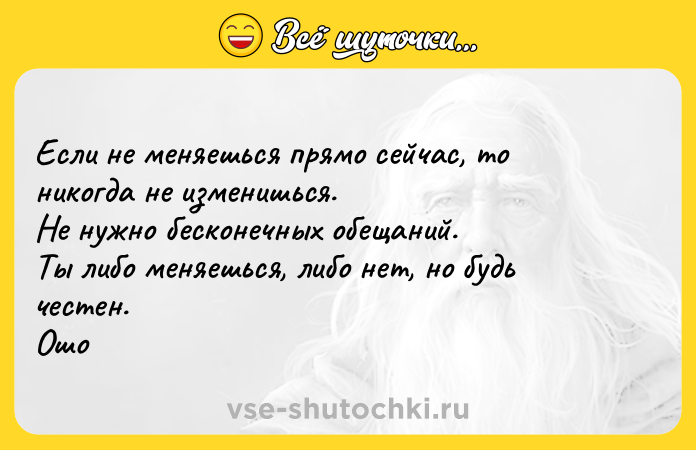 Цитата: Если не меняешься прямо сейчас, то никогда не изменишься. Не нужно бесконечных обещаний. Ты либо меняешься, либо нет, но будь честен. Ошо
