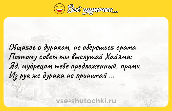 Цитата: Общаясь с дураком, не оберешься срама. Поэтому совет ты выслушай Хайяма: Яд, мудрецом тебе предложенный, прими, Из рук же дурака не принимай бальзама. Омар Хайям
