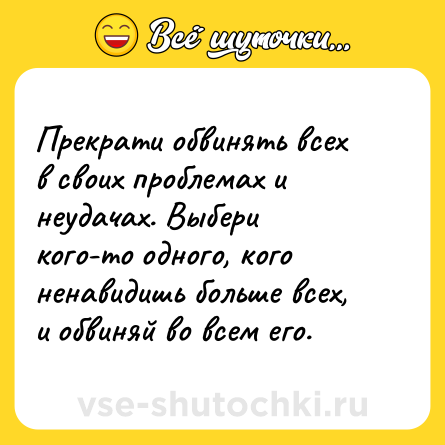 Шутка: Прекрати обвинять всех в своих проблемах и неудачах. Выбери кого-то одного, кого ненавидишь больше всех, и обвиняй во всем его.
