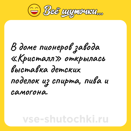 Шутка: В доме пионеров завода «Кристалл» открылась выставка детских поделок из спирта, пива и самогона.
