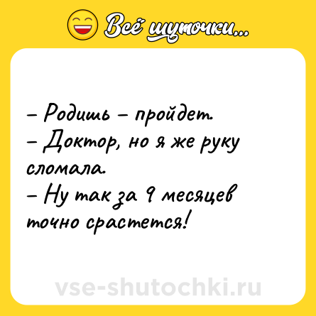 Шутка: – Родишь – пройдет.<br>– Доктор, но я же руку сломала.<br>– Ну так за 9 месяцев точно срастется!