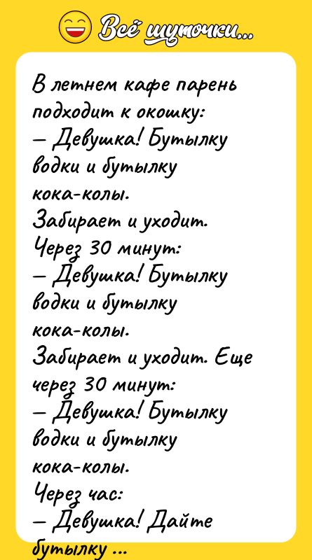 Шутка: В летнем кафе парень подходит к окошку: Девушка! Бутылку водки и бутылку кока-колы.Забирает и уходит. Через 30 минут: Девушка! Бутылку водки и бутылку кока-колы.Забирает и уходит. Еще через 30 минут: Девушка! Бутылку водки и бутылку кока-колы.Через час: Девушка! Дайте бутылку водки и эта... бутылу спрайта, а то меня что-то от кока-колы тошнит.