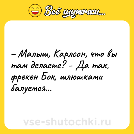Шутка: – Малыш, Карлсон, что вы там делаете? – Да так, фрекен Бок, шлюшками балуемся…