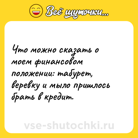 Шутка: Что можно сказать о моем финансовом положении: табурет, веревку и мыло пришлось брать в кредит.