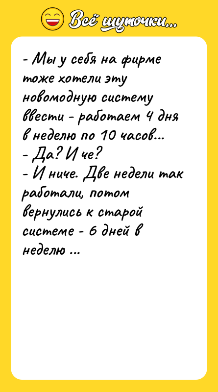 Шутка: - Мы у себя на фирме тоже хотели эту новомодную систему ввести - работаем 4 дня в неделю по 10 часов...- Да? И че?- И ниче. Две недели так работали, потом вернулись к старой системе - 6 дней в неделю по 12 часов.