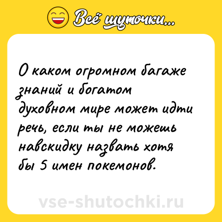 Шутка: О каком огромном багаже знаний и богатом духовном мире может идти речь, если ты не можешь навскидку назвать хотя бы 5 имен покемонов.