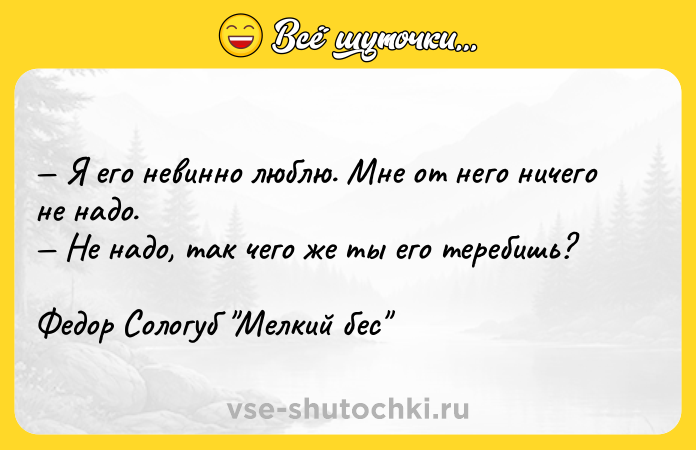 Цитата: Я его невинно люблю. Мне от него ничего не надо. Не надо, так чего же ты его теребишь?Федор Сологуб Мелкий бес