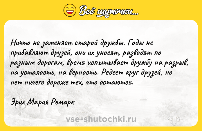 Цитата: Ничто не заменяет старой дружбы. Годы не прибавляют друзей, они их уносят, разводят по разным дорогам, время испытывает дружбу на разрыв, на усталость, на верность. Редеет круг друзей, но нет ничего дороже тех, что остаются.Эрих Мария Ремарк