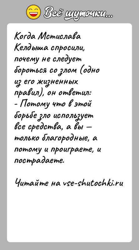 История: Когда Мстислава Келдыша спросили, почему не следует бороться со злом (одно из его жизненных правил), он ответил:- Потому что в