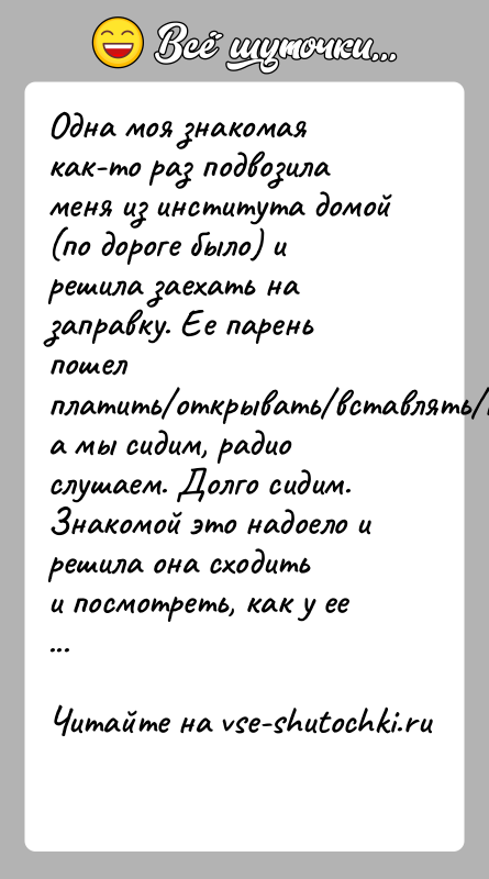 История: Одна моя знакомая как-то раз подвозила меня из института домой(по дороге было) и решила заехать на заправку. Ее парень пошелплатить открывать вставлять нажимать закрывать,