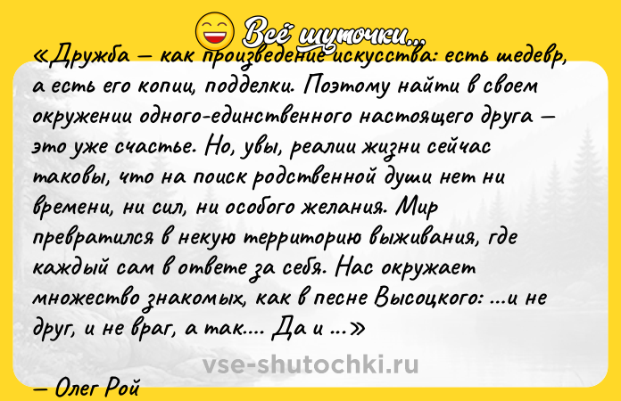 Цитата: Дружба как произведение искусства: есть шедевр, а есть его копии, подделки. Поэтому найти в своем окружении одного-единственного настоящего друга это уже счастье. Но, увы, реалии жизни сейчас таковы, что на поиск родственной души нет ни времени, ни сил, ни особого желания. Мир превратился в некую территорию выживания, где каждый сам в ответе за себя. Нас окружает множество знакомых, как в песне Высоцкого: и не друг, и не враг, а так . Да и с возрастом приходит понимание, что простить, наверное, можно все, даже предательство, поскольку человек, так или иначе, живет во имя себя . Ошибочно думать, что близкие люди должны пожертвовать чем-то ради дружбы. Пускай красота требует жертв, а дружба просто понимания, терпения и уважения.Олег Рой