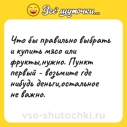 Шутка: Что бы правильно выбрать и купить мясо или фрукты,нужно. Пункт первый - возьмите где нибудь деньги,остальное не важно.