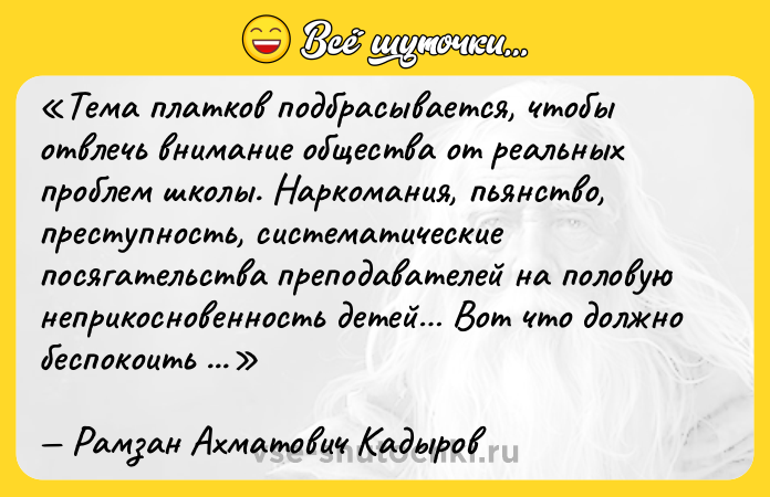 Цитата: Тема платков подбрасывается, чтобы отвлечь внимание общества от реальных проблем школы. Наркомания, пьянство, преступность, систематические посягательства преподавателей на половую неприкосновенность детей Вот что должно беспокоить всех, кто воюет с хиджабами.Рамзан Ахматович Кадыров