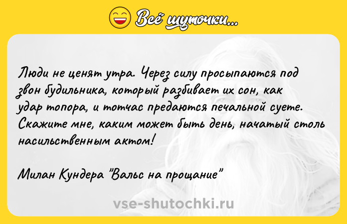 Цитата: Люди не ценят утра. Через силу просыпаются под звон будильника, который разбивает их сон, как удар топора, и тотчас предаются печальной суете. Скажите мне, каким может быть день, начатый столь насильственным актом!Милан Кундера Вальс на прощание
