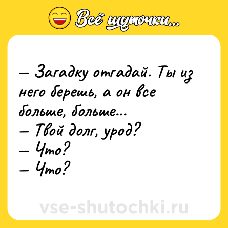 Шутка: — Загадку отгадай. Ты из него берешь, а он все больше, больше... <br>— Твой долг, урод? <br>— Что? <br>— Что?